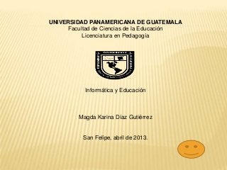 UNIVERSIDAD PANAMERICANA DE GUATEMALA
Facultad de Ciencias de la Educación
Licenciatura en Pedagogía
Informática y Educación
Magda Karina Díaz Gutiérrez
San Felipe, abril de 2013.
 