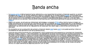 Banda ancha
• La banda ancha originariamente hacía referencia a una capacidad de acceso a Internet superior al acceso
analógico (56 kbps en un acceso telefónico básico o 128 kbps en un acceso básico RDSI). El concepto ha
variado con el tiempo en paralelo a la evolución tecnológica. Según la Comisión Federal de Comunicaciones
de los EEUU (FCC) se considera banda ancha al acceso a una velocidad igual o superior a los 200 kbps,
como mínimo en un sentido. Para la Unión Internacional de Telecomunicaciones el umbral se sitúa en los 2
Mbps.16
• Según los países, se encuentran diferentes tecnologías: la llamada FTTH (fibra óptica hasta el hogar), el
cable (introducido en principio por distribución de TV), el satélite, la RDSI (soportada por la red telefónica
tradicional) y otras en fase de desarrollo. El modelo de desarrollo de la conectividad en cada país ha sido
diferente y las decisiones de los reguladores de cada país han dado lugar a diferentes estructuras de
mercado.
• En el gráfico se ve la evolución del acceso a Internet desde 1999 hasta 2007 y se puede apreciar cómo se
incrementó en ese periodo el uso de la banda ancha.
• Internet está evolucionando muy rápidamente y está aumentando enormemente la cantidad de contenidos
pesados (vídeos, música...). Por este motivo, los operadores se están encontrando en muchas ocasiones que
las redes tradicionales no tienen suficiente capacidad para soportar con niveles de calidad adecuada el
tránsito que se comienza a generar y prevén que el problema aumente con el tiempo, debido al ritmo actual
de crecimiento. Algunos operadores de países de la Organización para la Cooperación y el Desarrollo
Económico (OCDE) están actualizando sus redes, llevando fibra hasta los hogares (FTTH- Fibre-to-the-
home) y fibra a los edificios (FTTB- Fibre-to-the-building). En diciembre de 2007, el número de accesos a
banda ancha mediante fibra suponía ya un 9% del total en los países de la OCDE, un punto porcentual más
que un año antes. El ADSL seguía siendo la tecnología más empleada con un 60% de las líneas de banda
ancha y el cable mantenía la segunda posición con un 29%.
 