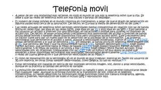 Telefonia movil
• A pesar de ser una modalidad más reciente, en todo el mundo se usa más la telefonía móvil que la fija. Se
debe a que las redes de telefonía móvil son más fáciles y baratas de desplegar.
• El número de líneas móviles en el mundo continúa en crecimiento, a pesar de que el grado de penetración en
algunos países está cerca de la saturación. De hecho, en Europa la media de penetración es del 119%.18
• Las redes actuales de telefonía móvil permiten velocidades medias competitivas en relación con las de banda
ancha en redes fijas: 183 kbps en las redes GSM, 1064 kbps en las 3G y 2015 kbps en las WiFi.19 Esto permite a
los usuarios un acceso a Internet con alta movilidad, en vacaciones o posible para quienes no disponen de
acceso fijo. De hecho, se están produciendo crecimientos muy importantes del acceso a Internet de banda
ancha desde móviles y también desde dispositivos fijos pero utilizando acceso móvil. Este crecimiento será
un factor clave para dar un nuevo paso en el desarrollo de la sociedad de la información. Las primeras
tecnologías que permitieron el acceso a datos, aunque a velocidades moderadas, fueron el GPRS y el EDGE,
ambas pertenecientes a lo que se denomina 2.5G. Sin embargo, la banda ancha en telefonía móvil empezó con
el 3G, que permitía 384 kbps y que ha evolucionado hacia el 3.5G, también denominado HSPA (High Speed
Packet Access), que permite hasta 14 Mbps de bajada HSDPA (High Speed Downlink Packet Access) y,
teóricamente, 5,76 Mbps de subida si se utiliza a más HSUPA (High Speed Uplink Packet Access). Estas
velocidades son, en ocasiones, comparables con las xDSL y en un futuro no muy lejano se prevé que
empiecen a estar disponibles tecnologías más avanzadas, denominadas genéricamente Long Term Evolution
o redes de cuarta generación y que permitirán velocidades de 50 Mbps.20
• El ritmo de implantación de la tecnología 3G en el mundo es muy irregular: mientras en Japón los usuarios de
3G son mayoría, en otras zonas también desarrolladas, como Bélgica, su uso es residual.21 22
• Estas tecnologías son capaces en teoría de dar múltiples servicios (imagen, voz, datos) a altas velocidades,
aunque en la práctica la calidad del servicio es variable.
• La evolución del teléfono móvil ha permitido disminuir su tamaño y peso, lo que permite comunicarse desde
casi cualquier lugar. Aunque su principal función es la transmisión de voz, como en el teléfono
convencional, su rápido desarrollo ha incorporado otras funciones como son cámara fotográfica, agenda,
acceso a Internet, reproducción de vídeo e incluso GPS y reproductor mp3.
 