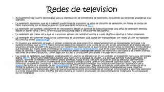 Redes de television
• Actualmente hay cuatro tecnologías para la distribución de contenidos de televisión, incluyendo las versiones analógicas y las
digitales:
• La televisión terrestre, que es el método tradicional de transmitir la señal de difusión de televisión, en forma de ondas de
radio transmitida por el espacio abierto. Este apartado incluiría la TDT.
• La televisión por satélite, consistente en retransmitir desde un satélite de comunicaciones una señal de televisión emitida
desde un punto de la Tierra, de forma que ésta pueda llegar a otras partes del planeta.
• La televisión por cable, en la que se transmiten señales de radiofrecuencia a través de fibras ópticas o cables coaxiales.
• La televisión por Internet traduce los contenidos en un formato que puede ser transportado por redes IP, por eso también
es conocida como Televisión IP.
• En cuanto a la televisión de pago, el primer trimestre de 2008 mostró un estancamiento en las modalidades de cable y de
satélite mientras que la IPTV creció considerablemente respecto a los datos de un año antes, alcanzando en España 636.000
usuarios a finales de 2007. Los países con un número más importante de suscriptores eran Francia (4 millones) y Corea del Sur
(1,8 millones). En el año 2008 se introdujo la televisión sobre el terminal móvil, que en el primer trimestre del 2008 consiguió
miles de clientes.23 Bajo esta modalidad se ofrece un amplio catálogo de canales de televisión y de vídeos y se prevén diversas
opciones de comercialización, con el pago por acceso a un paquete de canales o el pago por consumo.
• Las redes de televisión que ofrecen programación en abierto se encuentran en un proceso de transición hacia una tecnología
digital (TDT). Esta nueva tecnología supone una mejora en la calidad de imagen, a la vez que permite nuevos servicios. En
España, durante un tiempo convivieron ambos sistemas, hasta el día 3 de abril de 2010 en que las emisoras de televisión
dejaron de prestar sus servicios mediante la tecnología analógica para ofrecer únicamente la forma digital. Para poder
sintonizar la televisión utilizando la tecnología digital, es necesario realizar dos adaptaciones básicas: adaptación de la
antena del edificio, y disponer de un sintonizador de TDT en el hogar. Destaca un cambio importante de tendencia en la
forma de adquirir los sintonizadores, ya que al principio se adquirían como dispositivos independientes para conectar
externamente a los televisores; mientras que actualmente estos sintonizadores se compran incorporados a la propia televisión
o a otros dispositivos como el DVD. De esta manera, el número acumulado de descodificadores integrados ha ultrapasado
los no integraDO
 