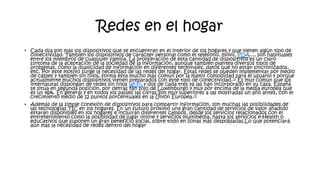 Redes en el hogar
• Cada día son más los dispositivos que se encuentran en el interior de los hogares y que tienen algún tipo de
conectividad. También los dispositivos de carácter personal como el teléfono, móvil, PDA..., son habituales
entre los miembros de cualquier familia. La proliferación de esta cantidad de dispositivos es un claro
síntoma de la aceptación de la sociedad de la información, aunque también plantea diversos tipos de
problemas, como la duplicidad de información en diferentes terminales, datos que no están sincronizados,
etc. Por este motivo surge la necesidad de las redes del hogar. Estas redes se pueden implementar por medio
de cables y también sin hilos, forma ésta mucho más común por la mayor comodidad para el usuario y porque
actualmente muchos dispositivos vienen preparados con este tipo de conectividad.24 Es muy común que los
internautas dispongan de redes sin hilos Wi-Fi, y dos de cada tres ya las han incorporado en su casa. España
se sitúa en segunda posición, por detrás tan sólo de Luxemburgo y muy por encima de la media europea que
es un 46%. En general y en todos los países las cifras son muy superiores a las mostradas un año antes, con el
crecimiento medio de 12 puntos porcentuales en la Unión Europea.25
• Además de la simple conexión de dispositivos para compartir información, son muchas las posibilidades de
las tecnologías TIC en los hogares. En un futuro próximo una gran cantidad de servicios de valor añadido
estarán disponibles en los hogares e incluirán diferentes campos, desde los servicios relacionados con el
entretenimiento como la posibilidad de jugar online y servicios multimédia, hasta los servicios e-Health o
educativos que suponen un gran beneficio social, sobre todo en zonas más despobladas.Lo que potenciará
aún más la necesidad de redes dentro del hogar
 