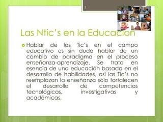 Las Ntic’s en la Educación
 Hablar de las Tic’s en el campo
educativo es sin duda hablar de un
cambio de paradigma en el proceso
enseñanza-aprendizaje. Se trata en
esencia de una educación basada en el
desarrollo de habilidades, así las Tic’s no
reemplazan la enseñanza sólo fortalecen
el desarrollo de competencias
tecnológicas, investigativas y
académicas.
October 6, 20153
 