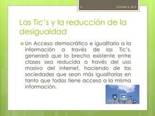 Las Tic’s y la reducción de la
desigualdad
 Un Acceso democrático e igualitario a la
información a través de las Tic’s,
generará que la brecha existente entre
clases sea reducida a través del uso
masivo del internet, haciendo de las
sociedades que sean más igualitarias en
tanto que todos tiene acceso a la misma
información.
October 6, 20154
 