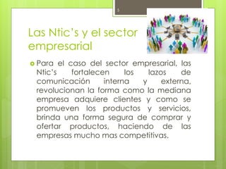 Las Ntic’s y el sector
empresarial
 Para el caso del sector empresarial, las
Ntic’s fortalecen los lazos de
comunicación interna y externa,
revolucionan la forma como la mediana
empresa adquiere clientes y como se
promueven los productos y servicios,
brinda una forma segura de comprar y
ofertar productos, haciendo de las
empresas mucho mas competitivas.
October 6, 20155
 