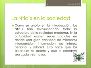 La Ntic’s en la sociedad
 Como se anoto en la introducción, las
Ntic’s han revolucionado toda la
estructura de la sociedad moderna. En la
actualidad existen redes sociales en
donde una gran cantidad de miembros
intercambian información de interés,
personal y laboral. Esto hace que las
distancias se acorte y que el contacto
sea cada vez mayor.
October 6, 20156
 