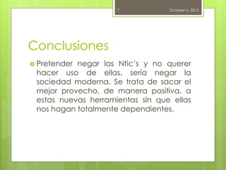 Conclusiones
 Pretender negar las Ntic’s y no querer
hacer uso de ellas, sería negar la
sociedad moderna. Se trata de sacar el
mejor provecho, de manera positiva, a
estas nuevas herramientas sin que ellas
nos hagan totalmente dependientes.
October 6, 20157
 