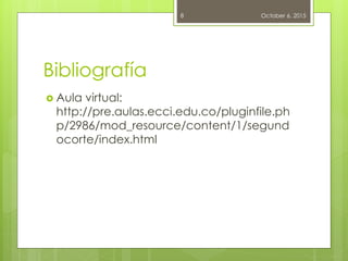 Bibliografía
 Aula virtual:
http://pre.aulas.ecci.edu.co/pluginfile.ph
p/2986/mod_resource/content/1/segund
ocorte/index.html
October 6, 20158
 