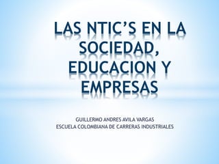 GUILLERMO ANDRES AVILA VARGAS
ESCUELA COLOMBIANA DE CARRERAS INDUSTRIALES
LAS NTIC’S EN LA
SOCIEDAD,
EDUCACION Y
EMPRESAS
 