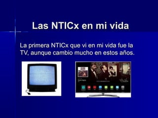 Las NTICx en mi vidaLas NTICx en mi vida
La primera NTICx que vi en mi vida fue laLa primera NTICx que vi en mi vida fue la
TV, aunque cambio mucho en estos años.TV, aunque cambio mucho en estos años.
 
