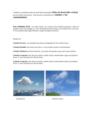 También se consideran nubes de nivel bajo las llamadas Nubes de desarrollo         vertical,
que son nubes muy gruesas, entre las que se encuentran los cúmulos y los
cumulonimbos.



Los cúmulos (Cu)          son nubes densas con contorno bien definido parecidas a bolas de
algodón, unas veces aisladas y a veces formando graciosas formas con el fondo de un cielo azul.
A veces pueden dejar algún chubasco, aunque sin aparato eléctrico.



Pueden ser:

Cúmulos Fractus , muy pequeñas que parecen desgajadas de otro cúmulo mayor.

Cúmulos Humilis, más anchos que altos y a veces acaban siendo un estratocúmulo.

Cúmulos Mediocris, de más desarrollo, y por tanto más grandes, grises por la parte inferior.

Cúmulos Congestus, más altos que anchos, acaban siendo cumulonimbos capaces de producir
lluvia. A veces alcanzan los 6 Km de altura.

Cúmulos Congestus, más altos que anchos, acaban siendo cumulonimbos capaces de producir
lluvia. A veces alcanzan los 6 Km de altura.




    Cúmulo(Cu)                                          Cúmulos fractus.
 