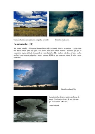 Cúmulos humilis con cúmulos congestus al fondo            Cúmulos mediocris.

Cumulonimbos (Cb)
Son nubes grandes y densas de desarrollo vertical, formando a veces un yunque , cuyas zonas
más bajas tienen gotas de agua y las zonas más altas tienen cristales de hielo, ya que se
encuentran a gran altitud, alcanzando a veces hasta los 12 o incluso más km. A veces suelen
producir gran aparato eléctrico: rayos, truenos debido a que mueven masas de aire a gran
velocidad.




                                                                  Cumulonimbos (Cb)



                                                 Cumulonimbus de convección, en forma de
                                                 hongo, debido a corrientes de aire internas
                                                 que alcanzan los 100 km/h.

                                                 Fuente:NOAA.
 