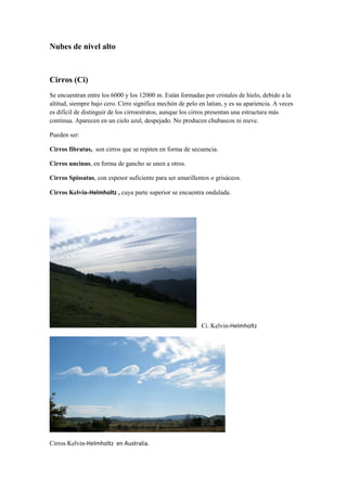 Nubes de nivel alto



Cirros (Ci)
Se encuentran entre los 6000 y los 12000 m. Están formadas por cristales de hielo, debido a la
altitud, siempre bajo cero. Cirro significa mechón de pelo en latían, y es su apariencia. A veces
es difícil de distinguir de los cirroestratos, aunque los cirros presentan una estructura más
continua. Aparecen en un cielo azul, despejado. No producen chubascos ni nieve.

Pueden ser:

Cirros fibratus, son cirros que se repiten en forma de secuencia.

Cirros uncinus, en forma de gancho se unen a otros.

Cirros Spissatus, con espesor suficiente para ser amarillentos o grisáceos.

Cirros Kelvin-Helmholtz , cuya parte superior se encuentra ondulada.




                                                            Ci. Kelvin-Helmholtz




Cirros Kelvin-Helmholtz en Australia.
 