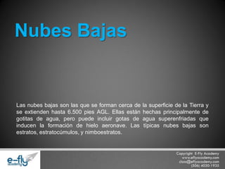 Las nubes bajas son las que se forman cerca de la superficie de la Tierra y se extienden hasta 6.500 pies AGL. Ellas están hechas principalmente de gotitas de agua, pero puede incluir gotas de agua superenfriadas que inducen la formación de hielo aeronave. Las típicas nubes bajas son estratos, estratocúmulos, y nimboestratos. 
Nubes Bajas  