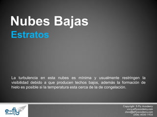 La turbulencia en esta nubes es mínima y usualmente restringen la visibilidad debido a que producen techos bajos, además la formación de hielo es posible si la temperatura esta cerca de la de congelación. 
Nubes Bajas 
Estratos  