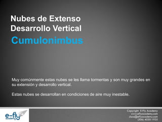 Muy comúnmente estas nubes se les llama tormentas y son muy grandes en su extensión y desarrollo vertical. 
Estas nubes se desarrollan en condiciones de aire muy inestable. 
Nubes de Extenso 
Desarrollo Vertical 
Cumulonimbus  
