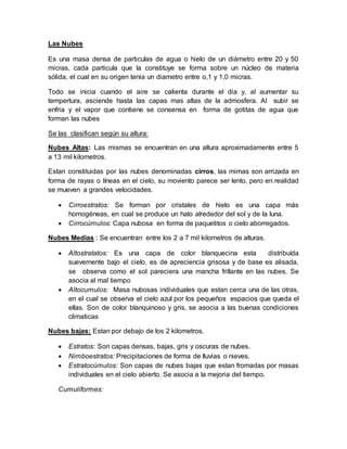 Las Nubes
Es una masa densa de particulas de agua o hielo de un diámetro entre 20 y 50
micras, cada particula que la constituye se forma sobre un núcleo de materia
sólida, el cual en su origen tenia un diametro entre o,1 y 1,0 micras.
Todo se inicia cuando el aire se calienta durante el dia y, al aumentar su
tempertura, asciende hasta las capas mas altas de la admosfera. Al subir se
enfria y el vapor que contiene se consensa en forma de gotitas de agua que
forman las nubes
Se las clasifican según su altura:
Nubes Altas: Las mismas se encuentran en una altura aproximadamente entre 5
a 13 mil kilometros.
Estan constituidas por las nubes denominadas cirros, las mimas son arrizada en
forma de rayas o líneas en el cielo, su moviento parece ser lento, pero en realidad
se mueven a grandes velocidades.
 Cirroestratos: Se forman por cristales de hielo es una capa más
homogéneas, en cual se produce un halo alrededor del sol y de la luna.
 Cirrocúmulos: Capa nubosa en forma de paquetitos o cielo aborregados.
Nubes Medias : Se encuentran entre los 2 a 7 mil kilometros de alturas.
 Altostratatos: Es una capa de color blanquecina esta distribuída
suevemente bajo el cielo, es de apreciencia grisosa y de base es alisada,
se observa como el sol pareciera una mancha frillante en las nubes. Se
asocia al mal tiempo
 Altocumulos: Masa nubosas individuales que estan cerca una de las otras,
en el cual se observa el cielo azul por los pequeños espacios que queda el
ellas. Son de color blanquinoso y gris, se asocia a las buenas condiciones
climaticas
Nubes bajas: Estan por debajo de los 2 kilometros.
 Estratos: Son capas densas, bajas, gris y oscuras de nubes.
 Nimboestratos: Precipitaciones de forma de lluvias o nieves.
 Estratocúmulos: Son capas de nubes bajas que estan fromadas por masas
individuales en el cielo abierto. Se asocia a la mejoria del tiempo.
Cumuliformes:
 