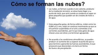 This Photo by Unknown Author is licensed under CC BY-NC
Cómo se forman las nubes?
• Las nubes, se forman cuando el aire caliente, producto
de la irradiación terrestre, se eleva hasta llegar a su
punto de rocío, que será cuando se condensa el vapor en
gotas pequeñas que pueden ser de cristales de hielo o
de agua.
• Estas pequeñas gotas, de forma esférica, miden entre los
0,004 y 0,1 mm, están en continuo movimiento ya que se
encuentran suspendidas en el aire y sometidas a las
corrientes ascendentes, por lo que estas gotas de agua
chocan unas con otras y se terminan agrupando.
• De acuerdo a las condiciones atmosféricas, se pueden
producir un aumento de su espesor al punto de que su
peso termine superando las fuerzas ascendentes, lo que
provocaría que desciendan a la tierra en forma
de lluvia o de precipitación.
 