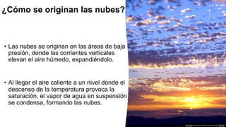 • Las nubes se originan en las áreas de baja
presión, donde las corrientes verticales
elevan el aire húmedo, expandiéndolo.
• Al llegar el aire caliente a un nivel donde el
descenso de la temperatura provoca la
saturación, el vapor de agua en suspensión
se condensa, formando las nubes.
This Photo by Unknown Author is licensed under CC BY-SA
¿Cómo se originan las nubes?
 