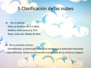 5.Clasificación de las nubes 3)  Por su altitud: -Altas, se localizan de 5 a 13km. -Medias, están entre 2 y 7km. -Bajas, están por debajo de 2km. 4)  Por su tamaño y forma: -Estratiformes, la dimensión vertical es menor que la extensión horizontal. -Cumuliformes, tienen una dimensión comparable de su anchura y largura. 