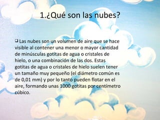 1.¿Qué son las nubes? Las nubes son un volumen de aire que se hace visible al contener una menor o mayor cantidad de minúsculas gotitas de agua o cristales de hielo, o una combinación de las dos. Estas gotitas de agua o cristales de hielo suelen tener un tamaño muy pequeño (el diámetro común es de 0,01 mm) y por lo tanto pueden flotar en el aire, formando unas 1000 gotitas por centímetro cúbico. 