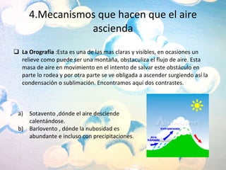4.Mecanismos que hacen que el aire ascienda La Orografía  :Esta es una de las mas claras y visibles, en ocasiones un relieve como puede ser una montaña, obstaculiza el flujo de aire. Esta masa de aire en movimiento en el intento de salvar este obstáculo en parte lo rodea y por otra parte se ve obligada a ascender surgiendo así la condensación o sublimación. Encontramos aquí dos contrastes. Sotavento ,dónde el aire desciende calentándose. Barlovento , dónde la nubosidad es abundante e incluso con precipitaciones. 