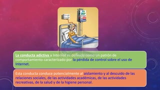 La conducta adictiva a Internet es definida como un patrón de 
comportamiento caracterizado por la pérdida de control sobre el uso de 
Internet. 
Esta conducta conduce potencialmente al aislamiento y al descuido de las 
relaciones sociales, de las actividades académicas, de las actividades 
recreativas, de la salud y de la higiene personal. 
 