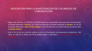 ASOCIACIÓN PARA LA INVESTIGACIÓN DE LOS MEDIOS DE 
COMUNICACIÓN 
• Según este informe, un 25% de las 43.942 personas encuestadas reconoce que ha disminuido 
el tiempo dedicado a dormir, un 13.8% ha reducido el tiempo dedicado al estudio, un 10.1% 
el tiempo dedicado a salir con los amigos y un 6.1% dice que el uso de Internet ha disminuido 
el tiempo laboral. 
• Solo el 9.5 % de los usuarios utilizan la red con finalidades principalmente académicas. Del 
resto, un 39.1% lo utiliza con fines profesionales o laborales y un 50.2% lo hace con fines 
personales. 
 
