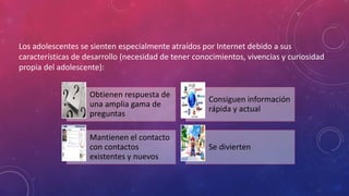Los adolescentes se sienten especialmente atraídos por Internet debido a sus 
características de desarrollo (necesidad de tener conocimientos, vivencias y curiosidad 
propia del adolescente): 
Obtienen respuesta de 
una amplia gama de 
preguntas 
Consiguen información 
rápida y actual 
Mantienen el contacto 
con contactos 
existentes y nuevos 
Se divierten 
 