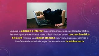 Aunque la adicción a Internet no es oficialmente una categoría diagnóstica, 
las investigaciones realizadas hasta la fecha indican que el uso problemático 
de la red requiere una mayor atención, sobretodo si causa problemas o 
interfiere en la vida diaria, especialmente durante la adolescencia. 
 