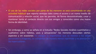 • El uso de las redes sociales por parte de los menores se está convirtiendo en una 
actividad habitual que reporta ventajas tales como el acceso a un nuevo medio de 
comunicación y relación social, que les permite, de forma descentralizada, crear y 
mantener tanto el contacto directo con sus amigos y conocidos como una nueva 
forma de identidad. 
• Sin embargo, y como se señala en el Estudio "Redes Sociales Análisis cuantitativo y 
cualitativo sobre hábitos, usos y actuaciones" los menores descuidan ciertos 
aspectos y en ocasiones no otorgan la importancia que se merece a los datos 
personales e imágenes, se comportan de manera menos reprimida y no piensan en 
las repercusiones. 
 