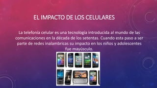 EL IMPACTO DE LOS CELULARES 
La telefonía celular es una tecnología introducida al mundo de las 
comunicaciones en la década de los setentas. Cuando esta paso a ser 
parte de redes inalambricas su impacto en los niños y adolescentes 
fue mayúsculo. 
 
