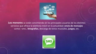 Los menores se están convirtiendo en los principales usuarios de los distintos 
servicios que ofrece la telefonía móvil en la actualidad: envío de mensajes 
cortos –sms-, fotografías, descarga de tonos musicales, juegos, etc. 
 