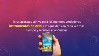 Estos aparatos son ya para los menores verdaderos 
instrumentos de ocio a los que dedican cada vez más 
tiempo y recursos económicos 
 