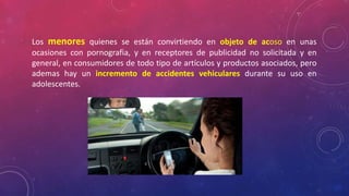 Los menores quienes se están convirtiendo en objeto de acoso en unas 
ocasiones con pornografia, y en receptores de publicidad no solicitada y en 
general, en consumidores de todo tipo de artículos y productos asociados, pero 
ademas hay un incremento de accidentes vehiculares durante su uso en 
adolescentes. 
 