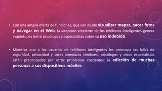• Con una amplia oferta de funciones, que van desde visualizar mapas, sacar fotos 
y navegar en el Web, la adopción creciente de los teléfonos inteligentes genera 
inquietudes entre psicólogos y especialistas sobre su uso indebido. 
• Mientras que a los usuarios de teléfonos inteligentes les preocupa las fallas de 
seguridad, privacidad y otras amenazas similares, psicólogos y otros especialistas 
están preocupados por otros problemas crecientes: la adicción de muchas 
personas a sus dispositivos móviles. 
 