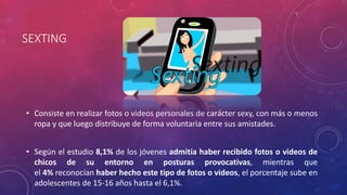 SEXTING 
• Consiste en realizar fotos o videos personales de carácter sexy, con más o menos 
ropa y que luego distribuye de forma voluntaria entre sus amistades. 
• Según el estudio 8,1% de los jóvenes admitía haber recibido fotos o videos de 
chicos de su entorno en posturas provocativas, mientras que 
el 4% reconocían haber hecho este tipo de fotos o videos, el porcentaje sube en 
adolescentes de 15-16 años hasta el 6,1%. 
 