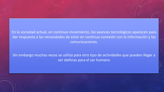 En la sociedad actual, en continuo movimiento, los avances tecnológicos aparecen para 
dar respuesta a las necesidades de estar en continua conexión con la información y las 
comunicaciones. 
Sin embargo muchas veces se utiliza para otro tipo de actividades que pueden llegar a 
ser dañinas para el ser humano 
 