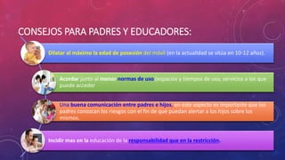 CONSEJOS PARA PADRES Y EDUCADORES: 
Dilatar al máximo la edad de posesión del móvil (en la actualidad se sitúa en 10-12 años). 
Acordar junto al menor normas de uso (espacios y tiempos de uso, servicios a los que 
puede acceder 
Una buena comunicación entre padres e hijos, en este aspecto es importante que los 
padres conozcan los riesgos con el fin de que puedan alertar a los hijos sobre los 
mismos. 
Incidir mas en la educación de la responsabilidad que en la restricción. 
 