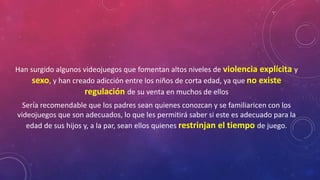 Han surgido algunos videojuegos que fomentan altos niveles de violencia explícita y 
sexo, y han creado adicción entre los niños de corta edad, ya que no existe 
regulación de su venta en muchos de ellos 
Sería recomendable que los padres sean quienes conozcan y se familiaricen con los 
videojuegos que son adecuados, lo que les permitirá saber si este es adecuado para la 
edad de sus hijos y, a la par, sean ellos quienes restrinjan el tiempo de juego. 
 