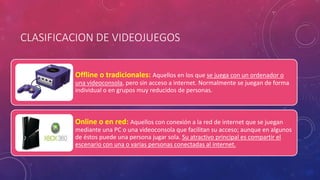 CLASIFICACION DE VIDEOJUEGOS 
Offline o tradicionales: Aquellos en los que se juega con un ordenador o 
una videoconsola, pero sin acceso a internet. Normalmente se juegan de forma 
individual o en grupos muy reducidos de personas. 
Online o en red: Aquellos con conexión a la red de internet que se juegan 
mediante una PC o una videoconsola que facilitan su acceso; aunque en algunos 
de éstos puede una persona jugar sola. Su atractivo principal es compartir el 
escenario con una o varias personas conectadas al internet. 
 