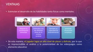 VENTAJAS 
• Estimulan el desarrollo de las habilidades tanto físicas como mentales: 
Mejoran la 
coordinación 
mano/ojo 
Estimulan a su 
vez distintas 
áreas de la 
corteza 
cerebral 
Ejercitan su 
capacidad de 
entendimiento 
procesan 
situaciones 
complejas. 
• De esta manera, el jugador logra un alto nivel de placer y disfrute, por lo que 
es imprescindible el análisis y la potencialidad de los videojuegos como 
elemento educativo 
 