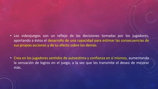 • Los videojuegos son un reflejo de las decisiones tomadas por los jugadores, 
aportando a éstos el desarrollo de una capacidad para estimar las consecuencias de 
sus propias acciones y de su efecto sobre los demás. 
• Crea en los jugadores sentidos de autoestima y confianza en sí mismos, aumentando 
la sensación de logros en el juego, a la vez que les transmite el deseo de mejorar 
más. 
 