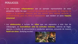 PERJUICIOS 
• Los videojuegos «disparadores» son un ejemplo representativo de estos 
perjuicios, como los que muestran las escenas de asesinatos, las imágenes de 
sangre y la extrema violencia que son nocivas para algunas personas y, 
particularmente, para los niños y adolescentes que reciben un serio impacto 
emocional 
• Los adolescentes e incluso los niños que son expuestos a este tipo de 
videojuegos, se insensibilizan ante las actitudes violentas, además de llegar, 
algunos, a niveles de pensamiento y conductas agresivas, actuando de manera 
hostil con otros. (bullying escolar) 
 