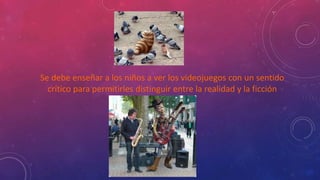 Se debe enseñar a los niños a ver los videojuegos con un sentido 
crítico para permitirles distinguir entre la realidad y la ficción 
 