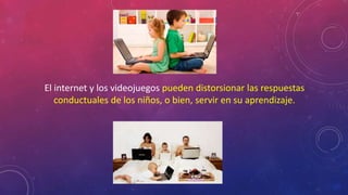 El internet y los videojuegos pueden distorsionar las respuestas 
conductuales de los niños, o bien, servir en su aprendizaje. 
 