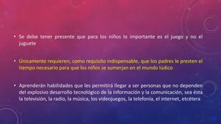 • Se debe tener presente que para los niños lo importante es el juego y no el 
juguete 
• Únicamente requieren, como requisito indispensable, que los padres le presten el 
tiempo necesario para que los niños se sumerjan en el mundo lúdico 
• Aprenderán habilidades que les permitirá llegar a ser personas que no dependen 
del explosivo desarrollo tecnológico de la información y la comunicación, sea ésta 
la televisión, la radio, la música, los videojuegos, la telefonía, el internet, etcétera 
 