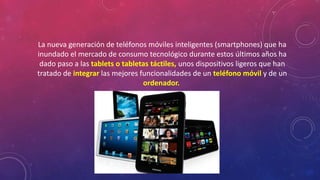 La nueva generación de teléfonos móviles inteligentes (smartphones) que ha 
inundado el mercado de consumo tecnológico durante estos últimos años ha 
dado paso a las tablets o tabletas táctiles, unos dispositivos ligeros que han 
tratado de integrar las mejores funcionalidades de un teléfono móvil y de un 
ordenador. 
 