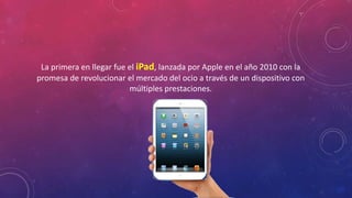 La primera en llegar fue el iPad, lanzada por Apple en el año 2010 con la 
promesa de revolucionar el mercado del ocio a través de un dispositivo con 
múltiples prestaciones. 
 