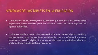 VENTAJAS DE LAS TABLETS EN LA EDUCACION 
• Considerable ahorro ecológico y económico que supondría el uso de estos 
dispositivos como soporte para los actuales libros de texto digitales de 
algunas editoriales. 
• El alumno podría acceder a los contenidos de una manera rápida, sencilla y 
aprovechando todas las opciones multimedia que nos ofrecen los nuevos 
formatos en versión digital, tomar notas electrónicas y actualizar desde el 
portal editorial cuando así fuera necesario. 
 