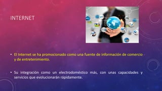 INTERNET 
• El Internet se ha promocionado como una fuente de información de comercio 
y de entretenimiento. 
• Su integración como un electrodoméstico más, con unas capacidades y 
servicios que evolucionarán rápidamente. 
 